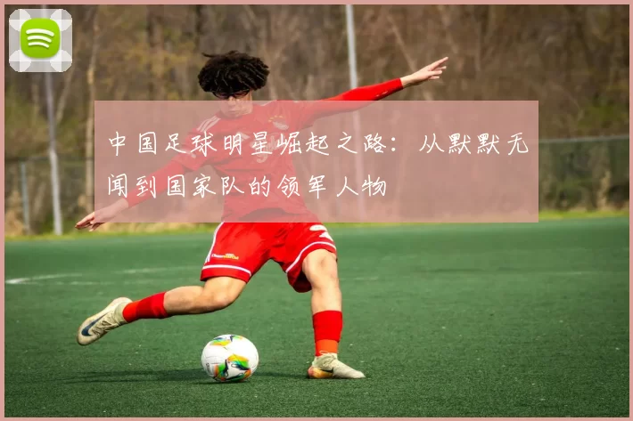 中国足球明星崛起之路：从默默无闻到国家队的领军人物