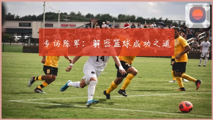 专访陈军：解密篮球成功之道