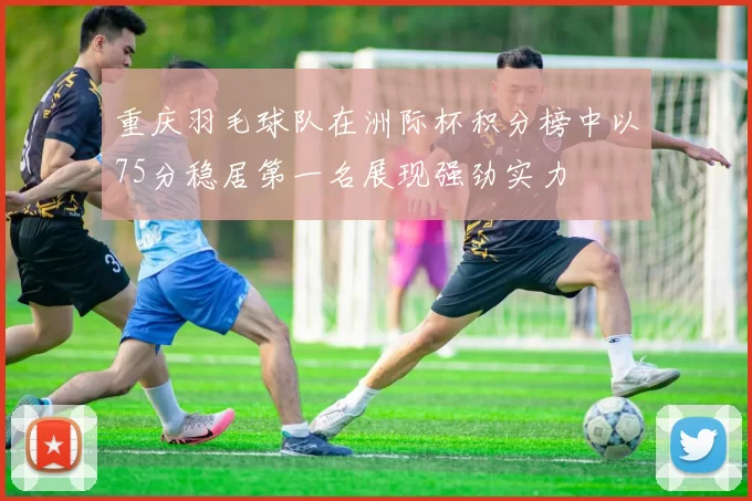 重庆羽毛球队在洲际杯积分榜中以75分稳居第一名展现强劲实力