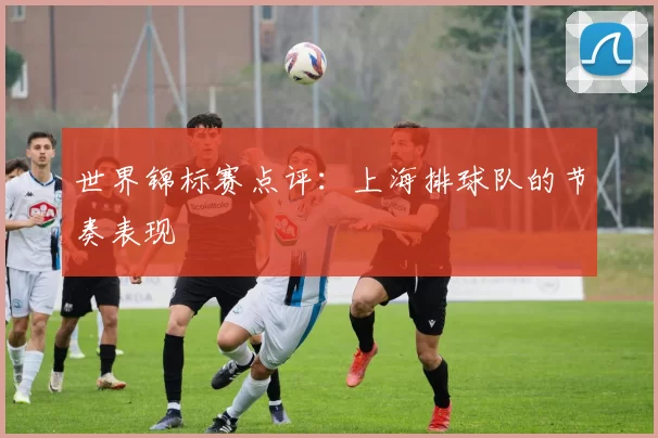 世界锦标赛点评：上海排球队的节奏表现